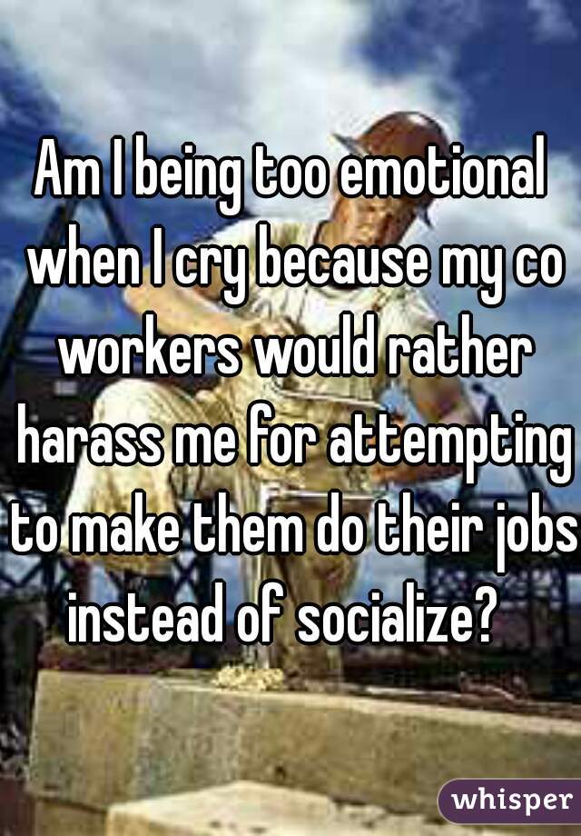 Am I being too emotional when I cry because my co workers would rather harass me for attempting to make them do their jobs instead of socialize?  