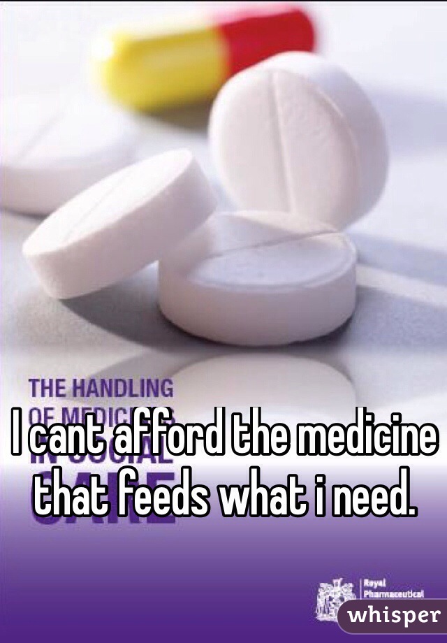 I cant afford the medicine that feeds what i need.
