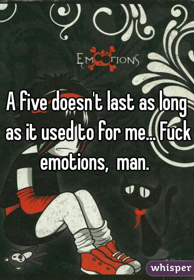 A five doesn't last as long as it used to for me... Fuck emotions,  man.  