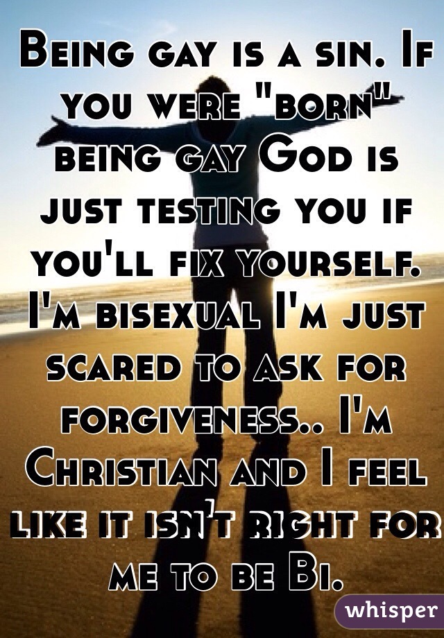Being gay is a sin. If you were "born" being gay God is just testing you if you'll fix yourself. I'm bisexual I'm just scared to ask for forgiveness.. I'm Christian and I feel like it isn't right for me to be Bi.