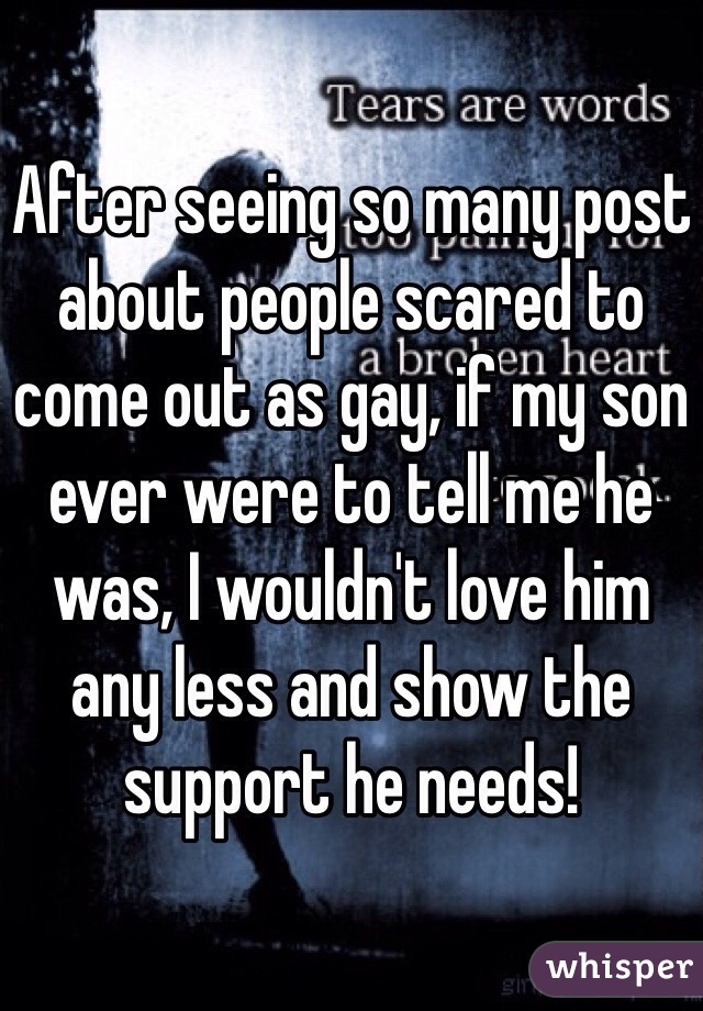 After seeing so many post about people scared to come out as gay, if my son ever were to tell me he was, I wouldn't love him any less and show the support he needs!