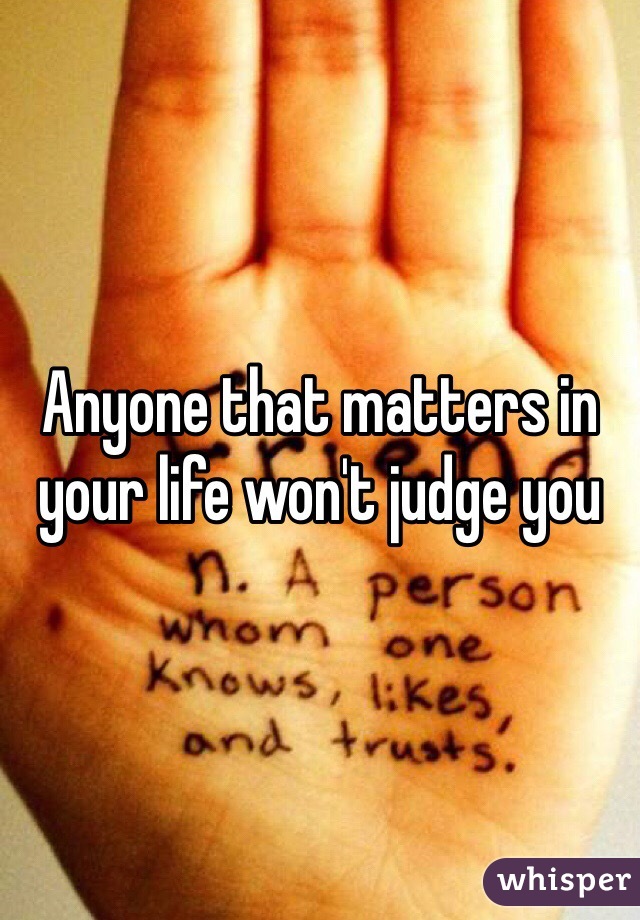 Anyone that matters in your life won't judge you 