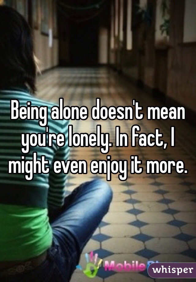 Being alone doesn't mean you're lonely. In fact, I might even enjoy it more. 