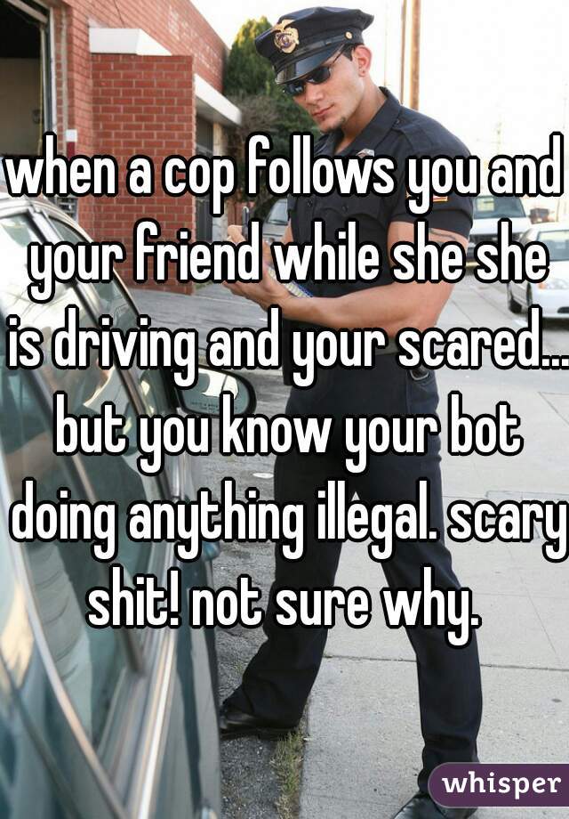 when a cop follows you and your friend while she she is driving and your scared... but you know your bot doing anything illegal. scary shit! not sure why. 