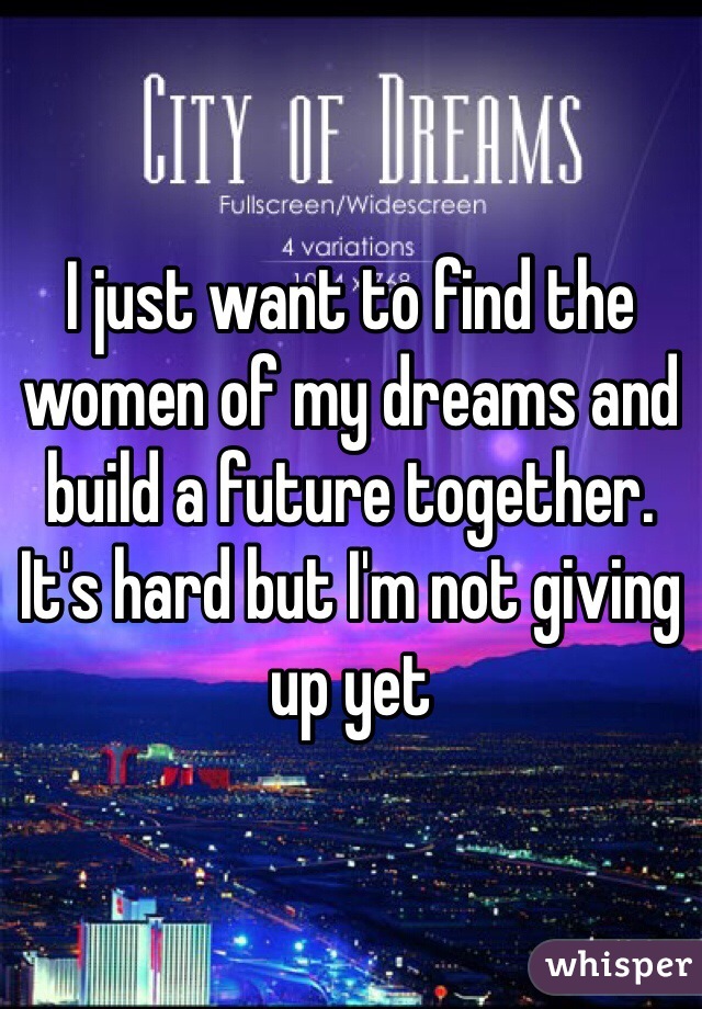 I just want to find the women of my dreams and build a future together. It's hard but I'm not giving up yet