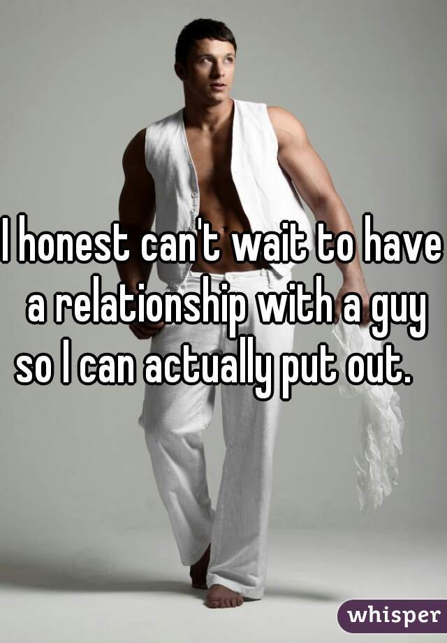I honest can't wait to have a relationship with a guy so I can actually put out.   