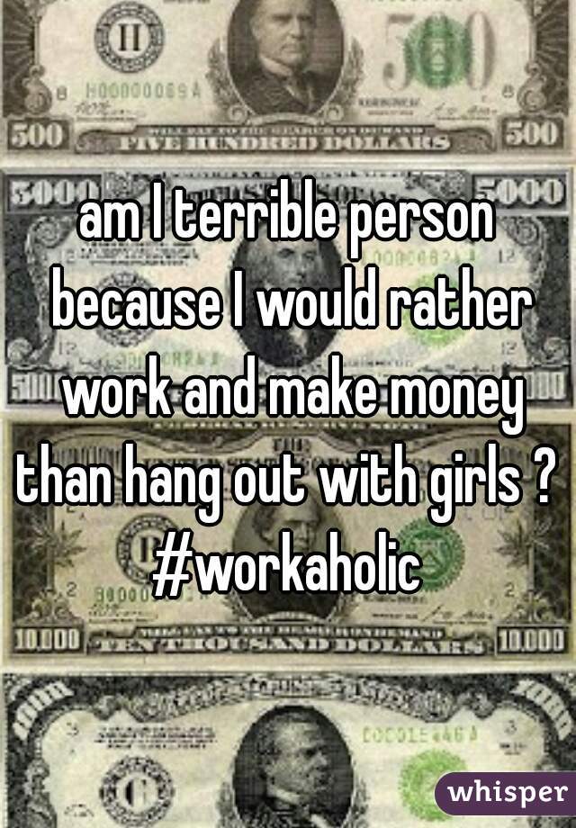am I terrible person because I would rather work and make money than hang out with girls ? 
#workaholic