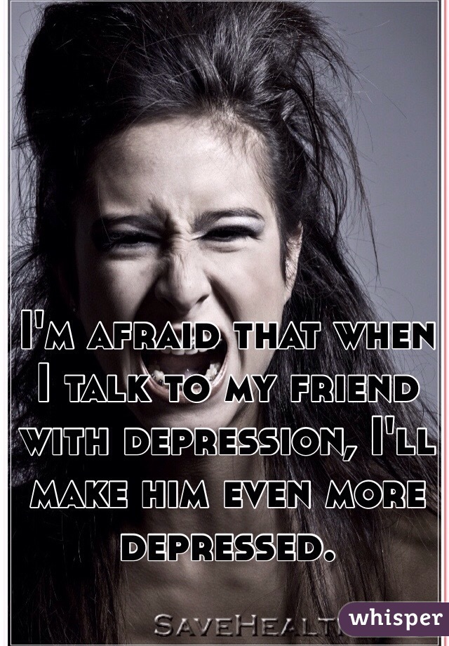 I'm afraid that when I talk to my friend with depression, I'll make him even more depressed.