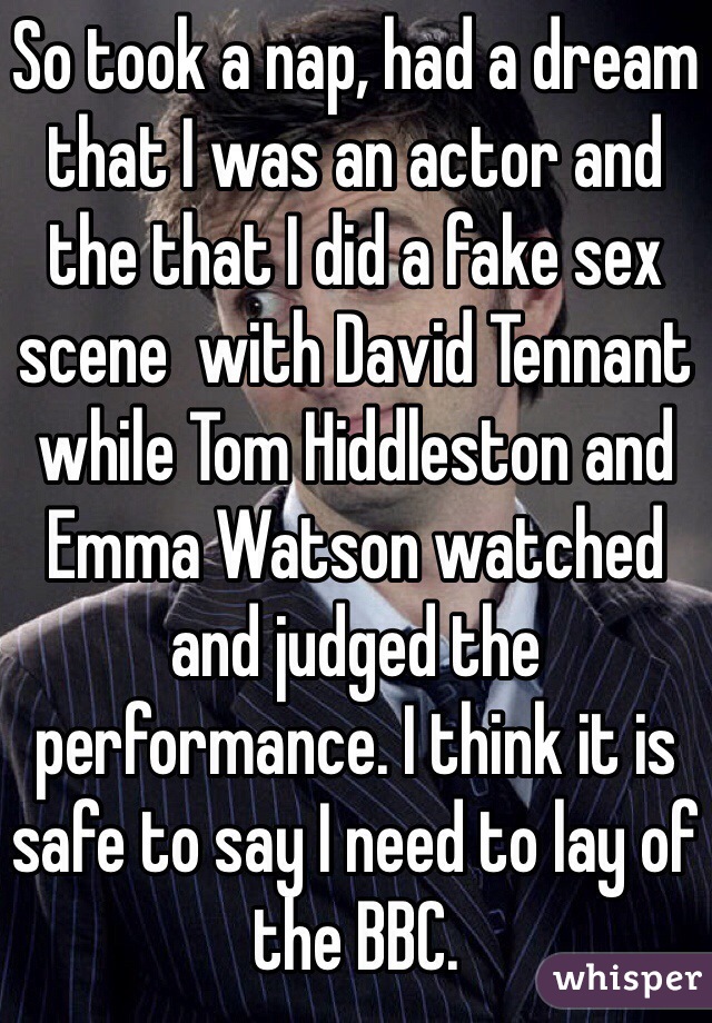 So took a nap, had a dream that I was an actor and the that I did a fake sex scene  with David Tennant while Tom Hiddleston and  Emma Watson watched and judged the performance. I think it is safe to say I need to lay of the BBC.