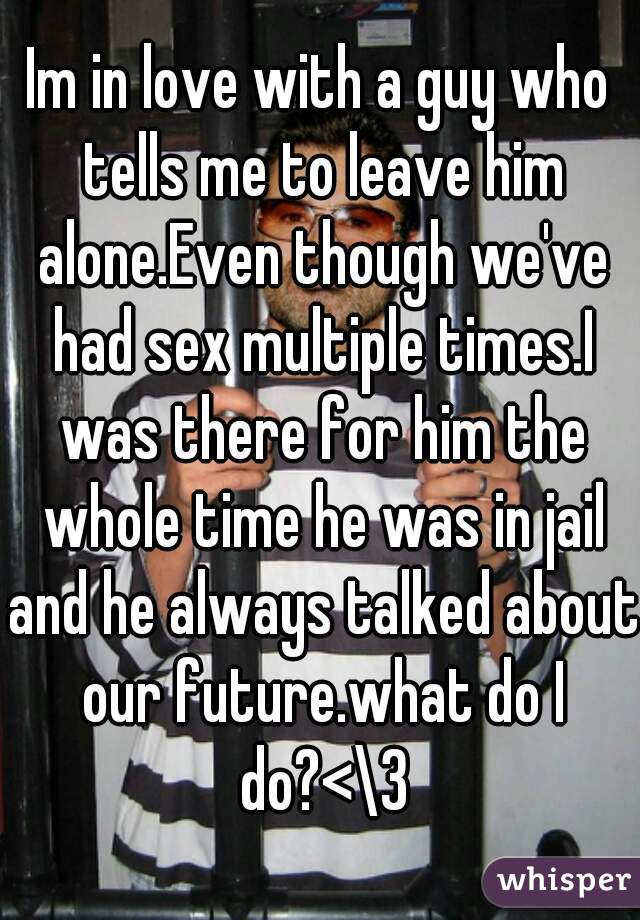 Im in love with a guy who tells me to leave him alone.Even though we've had sex multiple times.I was there for him the whole time he was in jail and he always talked about our future.what do I do?<\3