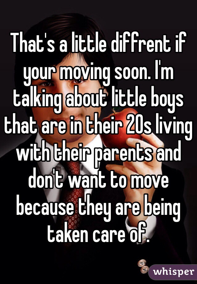 That's a little diffrent if your moving soon. I'm talking about little boys that are in their 20s living with their parents and don't want to move because they are being taken care of. 
