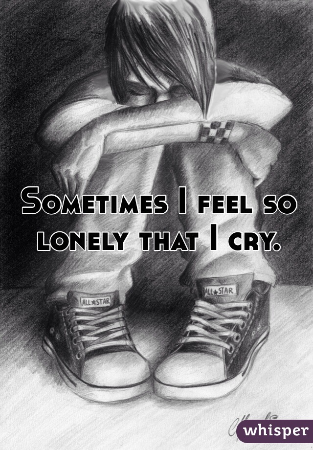Sometimes I feel so lonely that I cry.