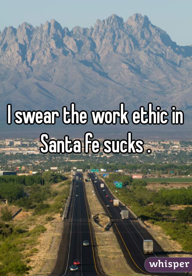 I swear the work ethic in Santa fe sucks . 