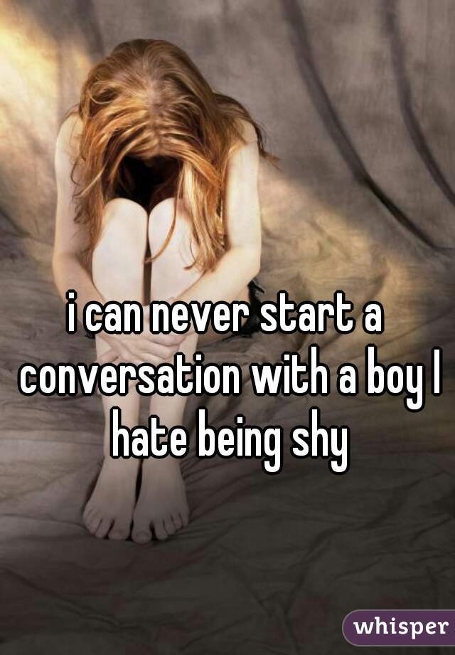 i can never start a conversation with a boy I hate being shy
