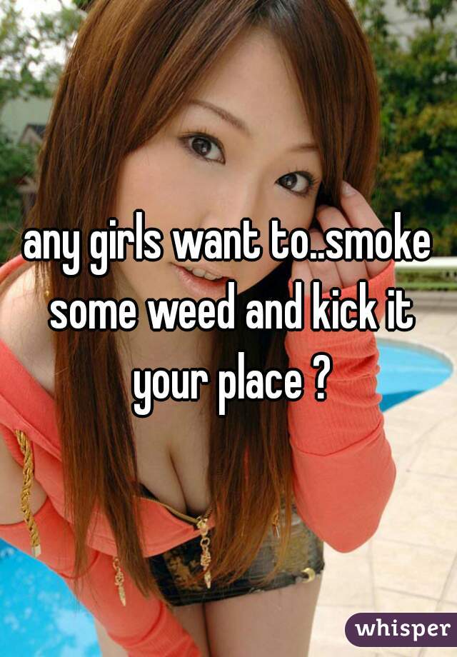 any girls want to..smoke some weed and kick it your place ?
