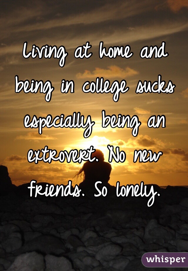 Living at home and being in college sucks especially being an extrovert. No new friends. So lonely. 