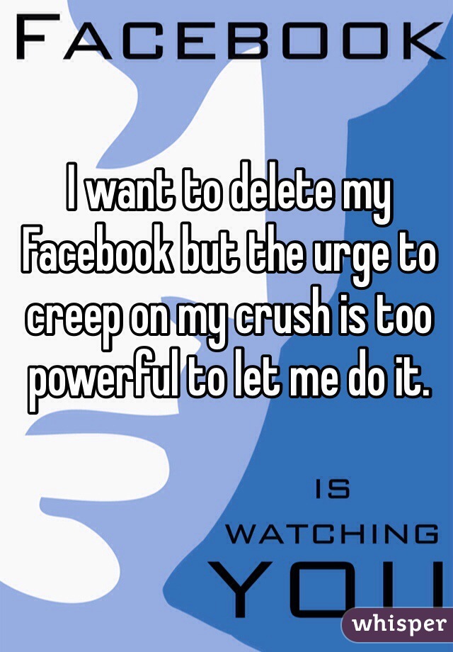 I want to delete my Facebook but the urge to creep on my crush is too powerful to let me do it. 
