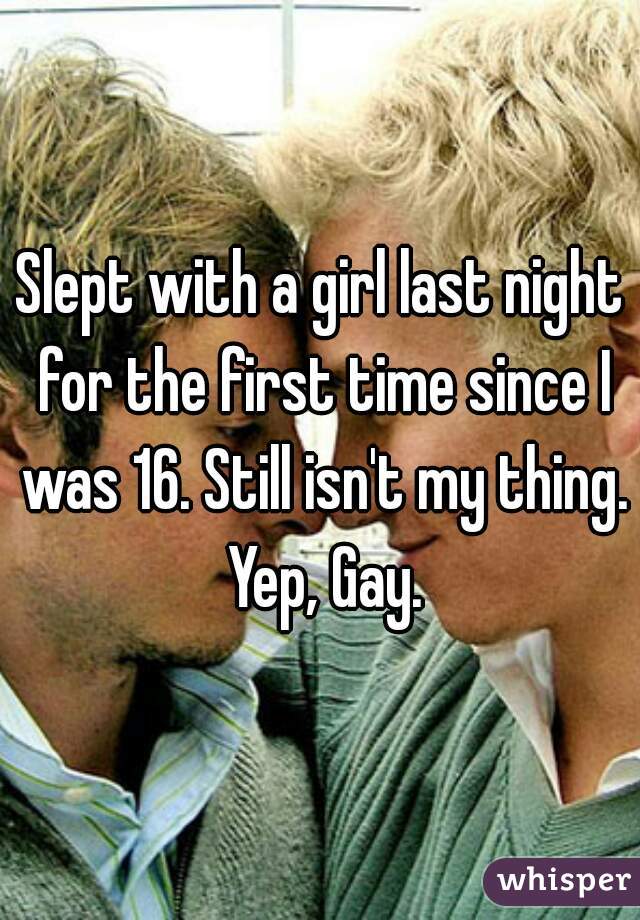 Slept with a girl last night for the first time since I was 16. Still isn't my thing. Yep, Gay.