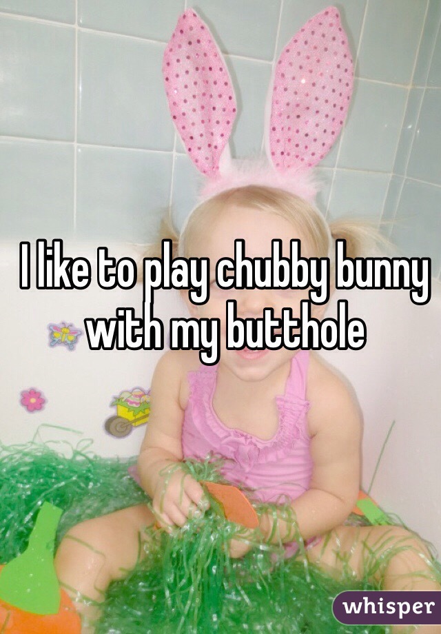 I like to play chubby bunny with my butthole 