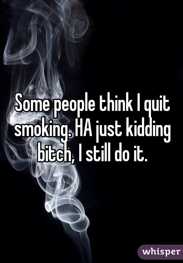 Some people think I quit smoking. HA just kidding bitch, I still do it.  