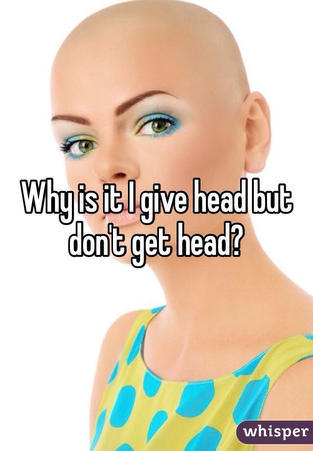 Why is it I give head but don't get head? 