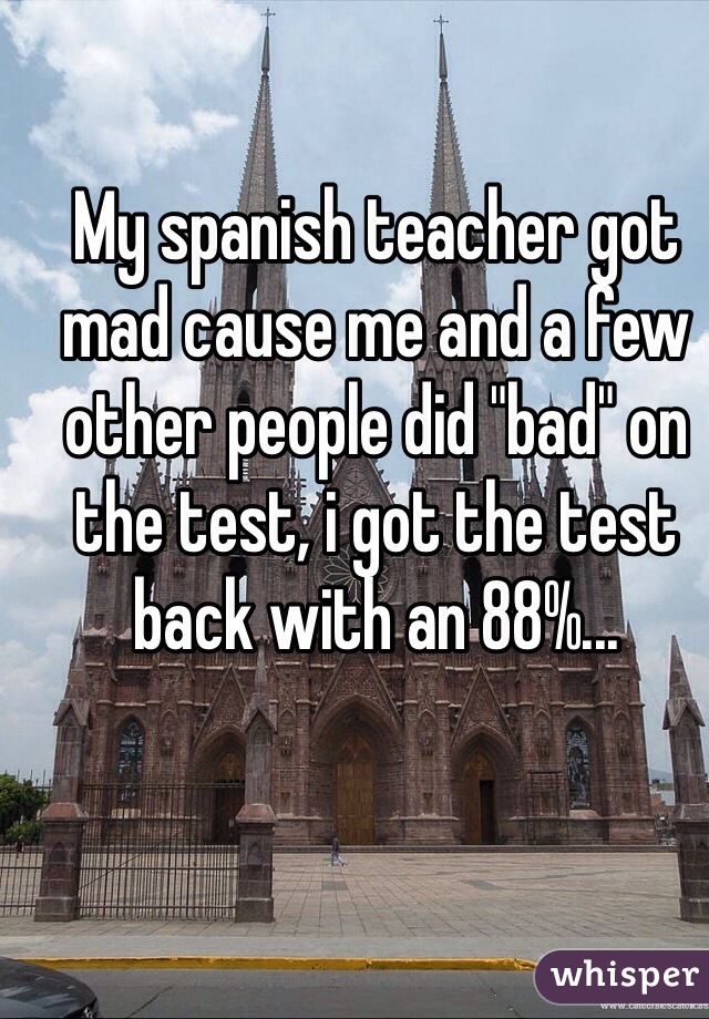 My spanish teacher got mad cause me and a few other people did "bad" on the test, i got the test back with an 88%...