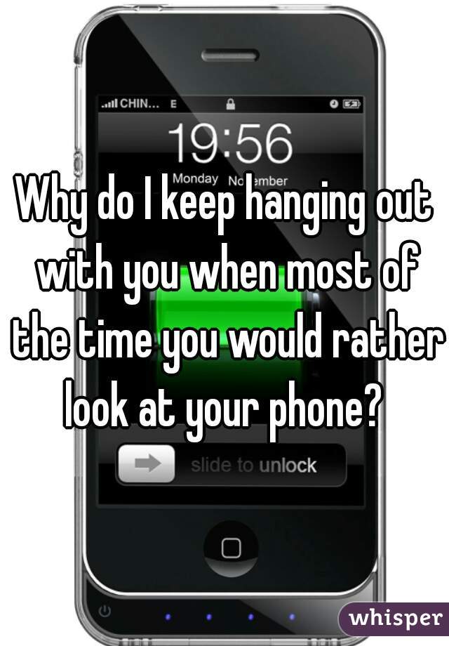 Why do I keep hanging out with you when most of the time you would rather look at your phone? 