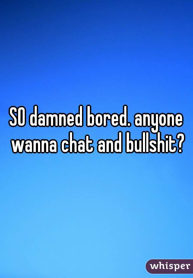 SO damned bored. anyone wanna chat and bullshit?