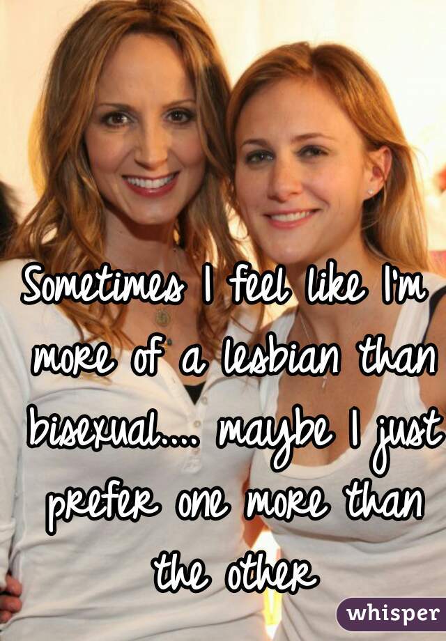 Sometimes I feel like I'm more of a lesbian than bisexual.... maybe I just prefer one more than the other