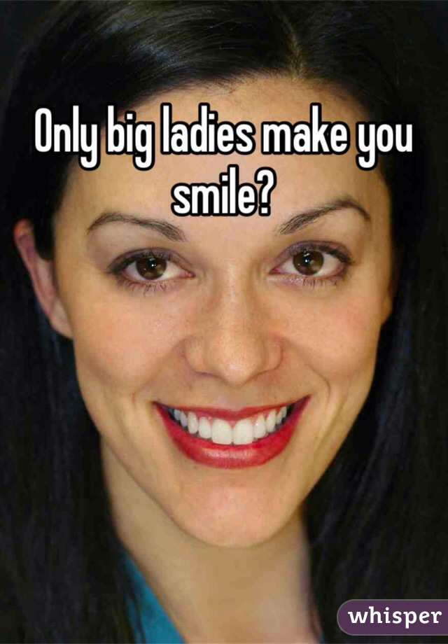 Only big ladies make you smile?