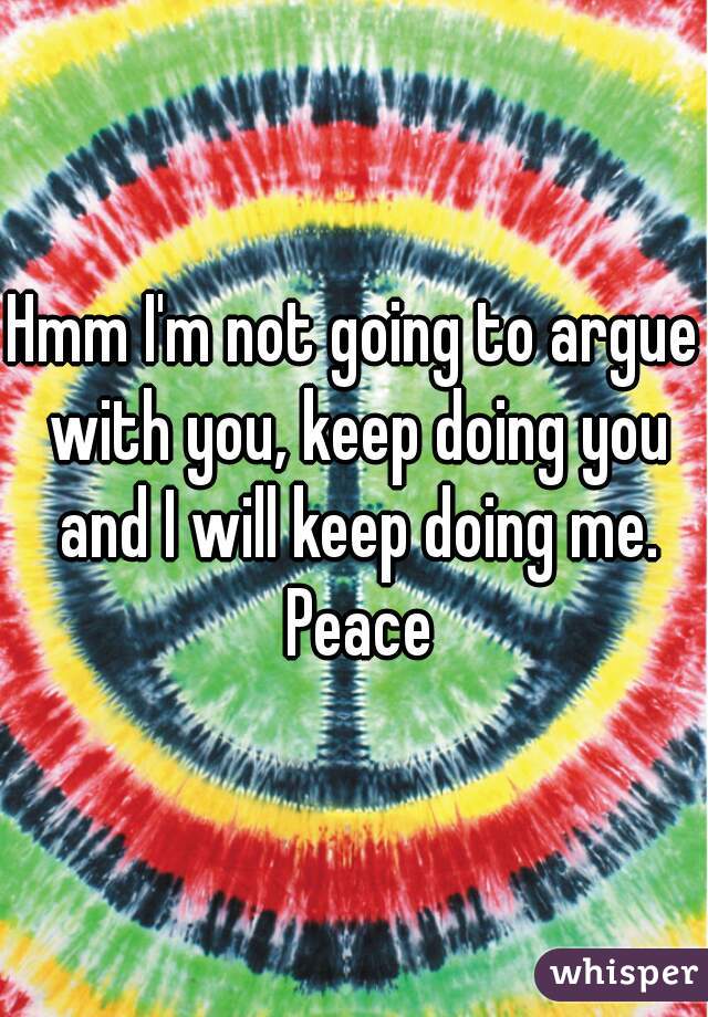 Hmm I'm not going to argue with you, keep doing you and I will keep doing me. Peace