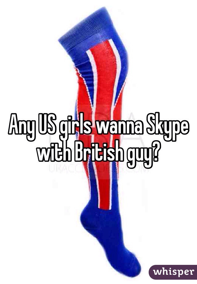 Any US girls wanna Skype with British guy?