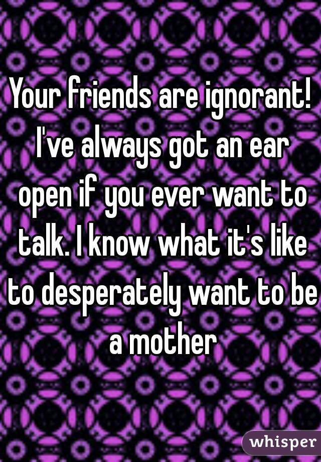 Your friends are ignorant! I've always got an ear open if you ever want to talk. I know what it's like to desperately want to be a mother
