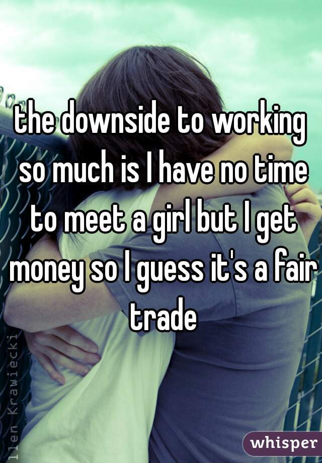 the downside to working so much is I have no time to meet a girl but I get money so I guess it's a fair trade