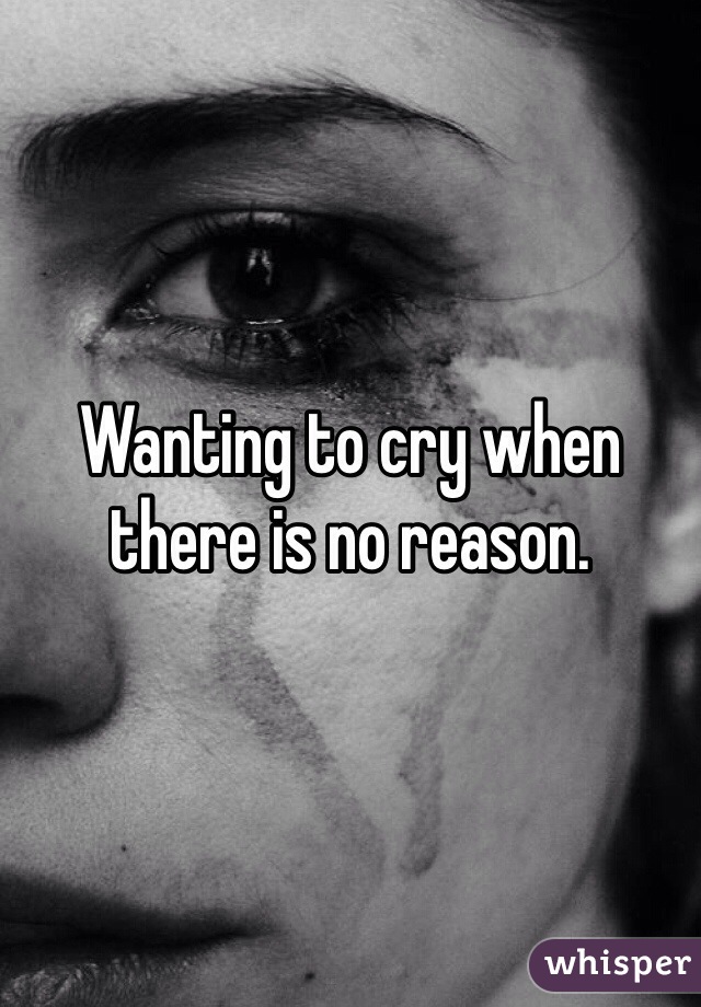Wanting to cry when there is no reason. 