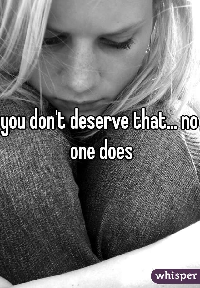 you don't deserve that... no one does