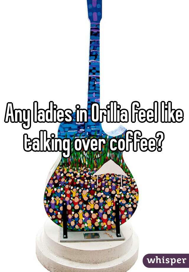 Any ladies in Orillia feel like talking over coffee? 