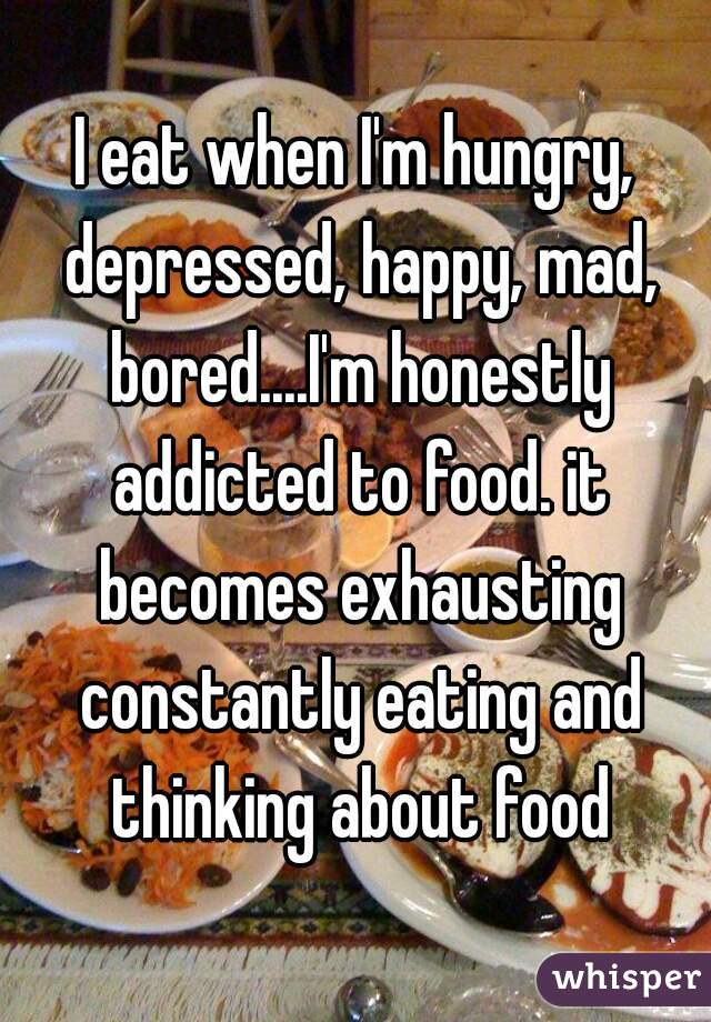 I eat when I'm hungry, depressed, happy, mad, bored....I'm honestly addicted to food. it becomes exhausting constantly eating and thinking about food