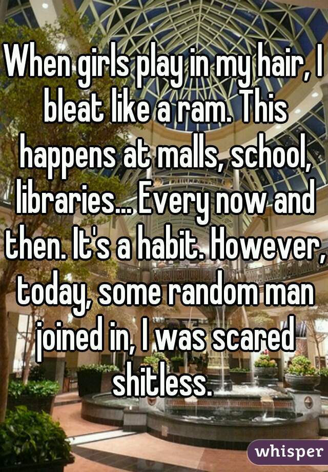 When girls play in my hair, I bleat like a ram. This happens at malls, school, libraries... Every now and then. It's a habit. However, today, some random man joined in, I was scared shitless. 