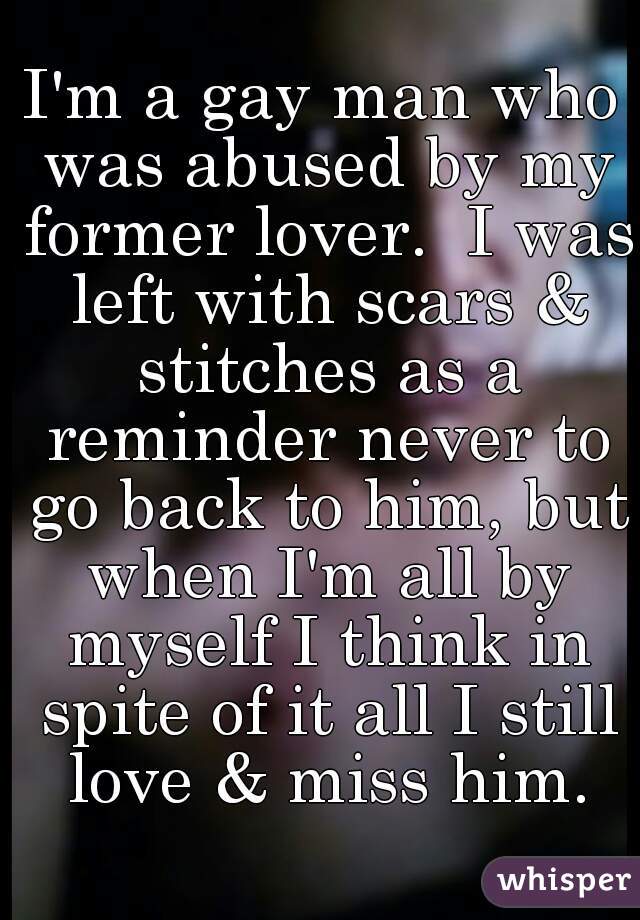 I'm a gay man who was abused by my former lover.  I was left with scars & stitches as a reminder never to go back to him, but when I'm all by myself I think in spite of it all I still love & miss him.