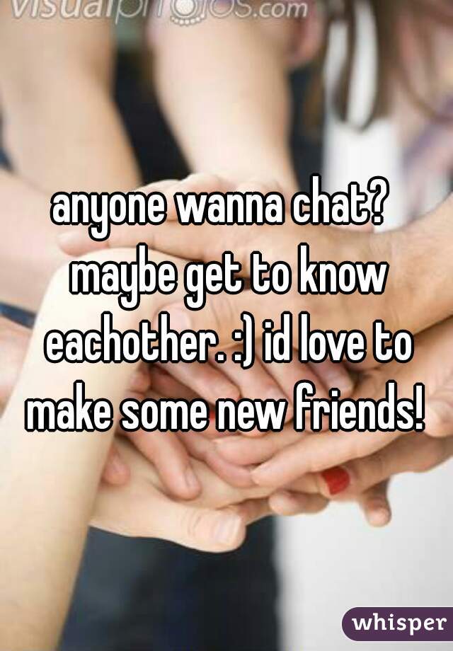 anyone wanna chat?  maybe get to know eachother. :) id love to make some new friends! 
