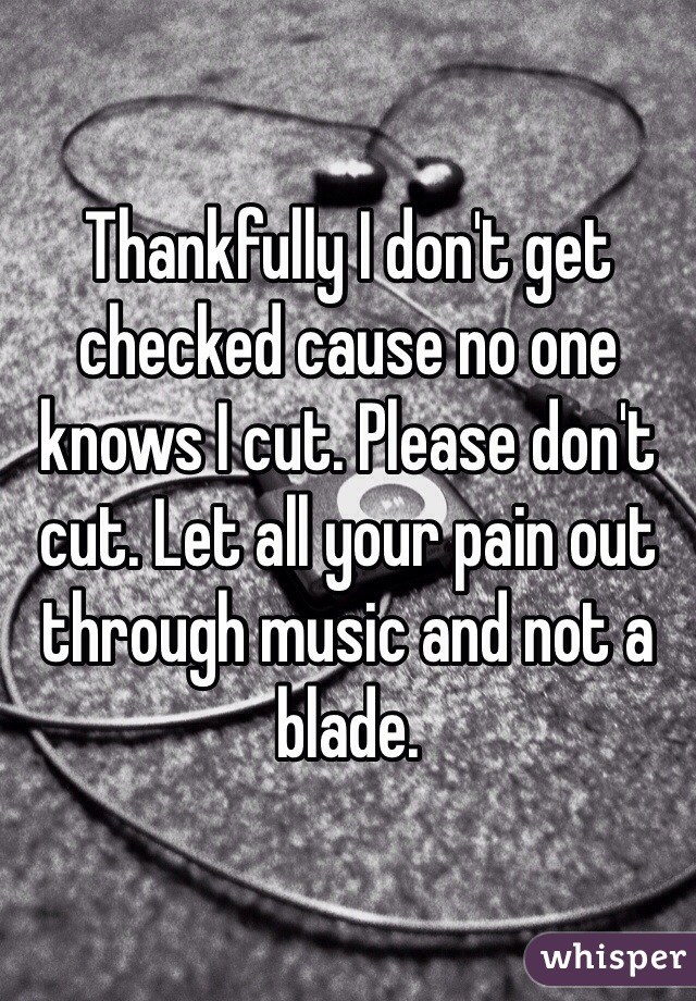 Thankfully I don't get checked cause no one knows I cut. Please don't cut. Let all your pain out through music and not a blade. 