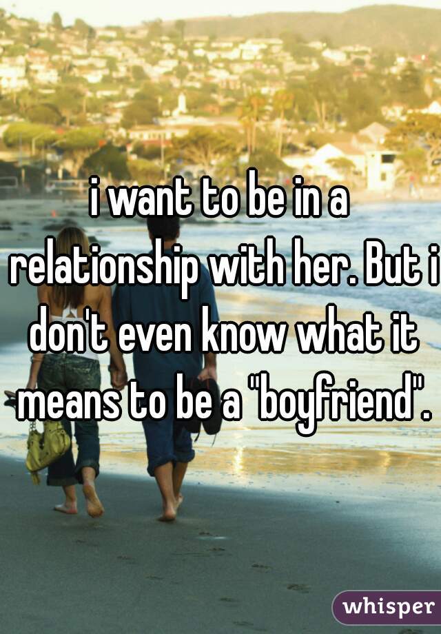 i want to be in a relationship with her. But i don't even know what it means to be a "boyfriend".