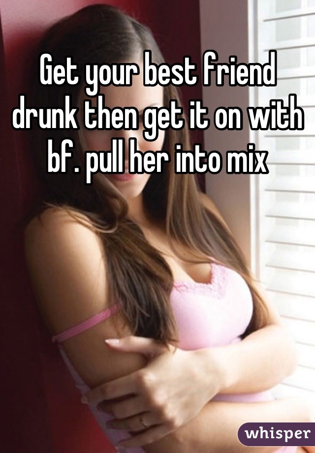 Get your best friend drunk then get it on with bf. pull her into mix