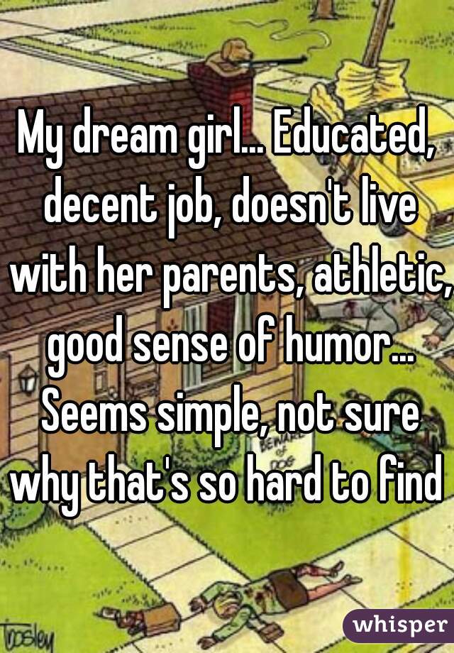 My dream girl... Educated, decent job, doesn't live with her parents, athletic, good sense of humor... Seems simple, not sure why that's so hard to find 