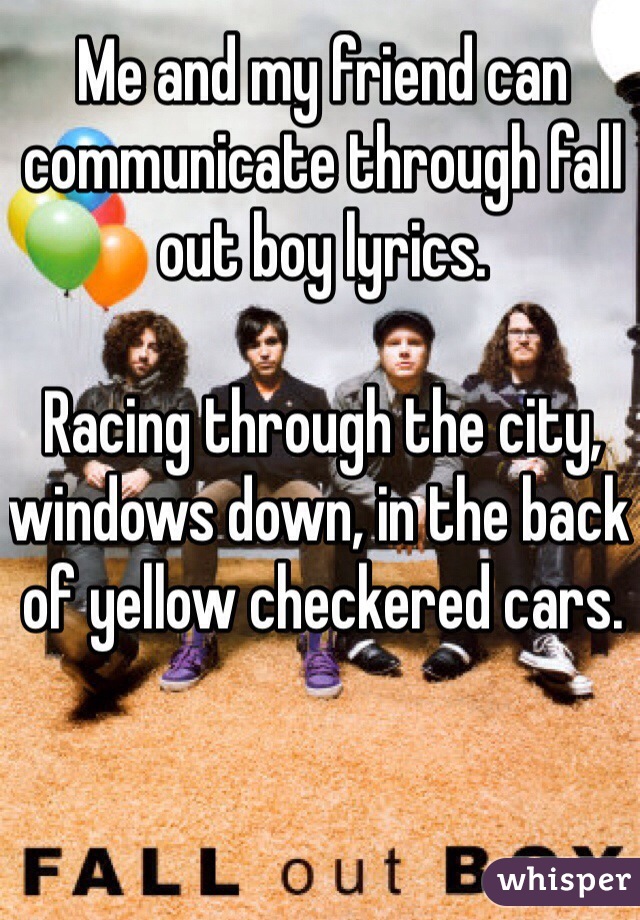 Me and my friend can communicate through fall out boy lyrics. 

Racing through the city, windows down, in the back of yellow checkered cars. 
