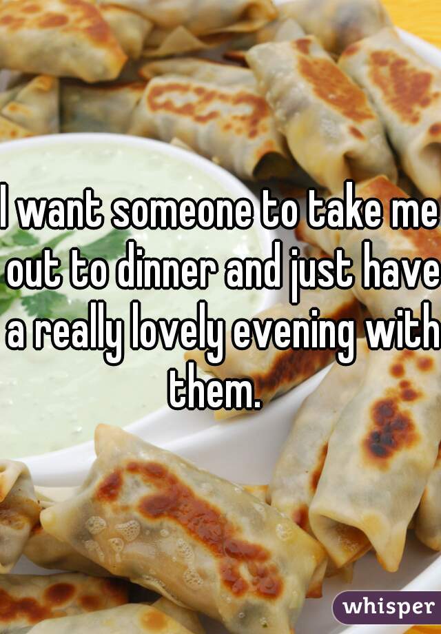 I want someone to take me out to dinner and just have a really lovely evening with them.  