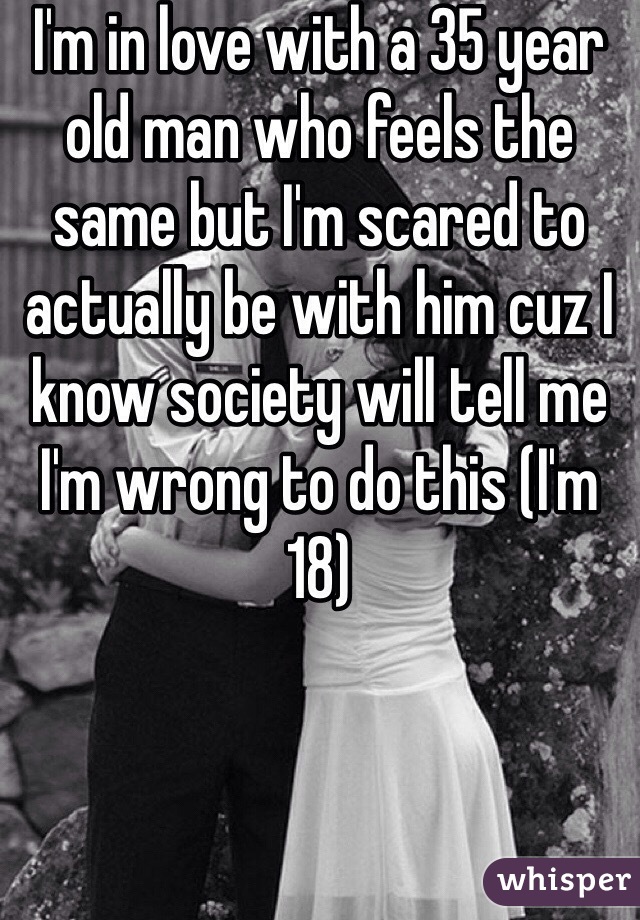I'm in love with a 35 year old man who feels the same but I'm scared to actually be with him cuz I know society will tell me I'm wrong to do this (I'm 18)