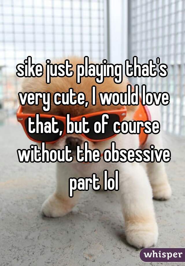 sike just playing that's very cute, I would love that, but of course without the obsessive part lol