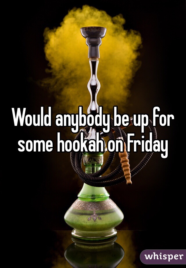Would anybody be up for some hookah on Friday 